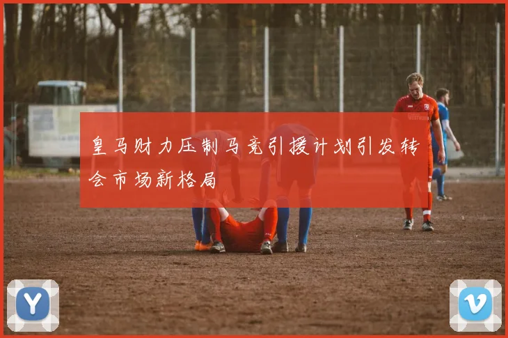 皇马财力压制马竞引援计划引发转会市场新格局