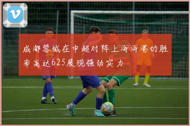 成都蓉城在中超对阵上海海港的胜率高达625展现强劲实力