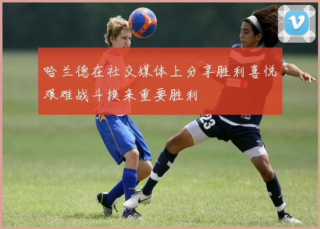 哈兰德在社交媒体上分享胜利喜悦艰难战斗换来重要胜利