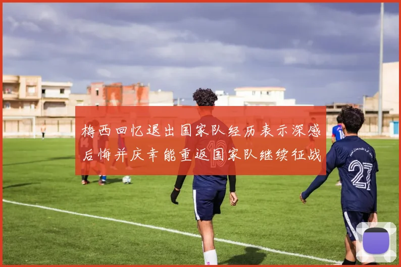 梅西回忆退出国家队经历表示深感后悔并庆幸能重返国家队继续征战