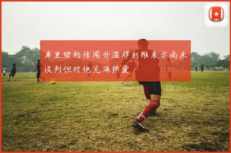 库里续约传闻升温邓利维表示尚未谈判但对他充满热爱