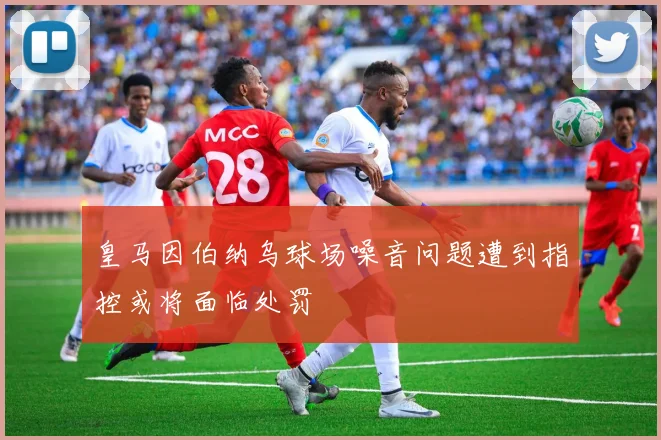 皇马因伯纳乌球场噪音问题遭到指控或将面临处罚