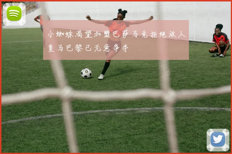 小蜘蛛渴望加盟巴萨马竞拒绝放人皇马巴黎已无意争夺