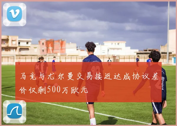 马竞与尤尔曼交易接近达成协议差价仅剩500万欧元