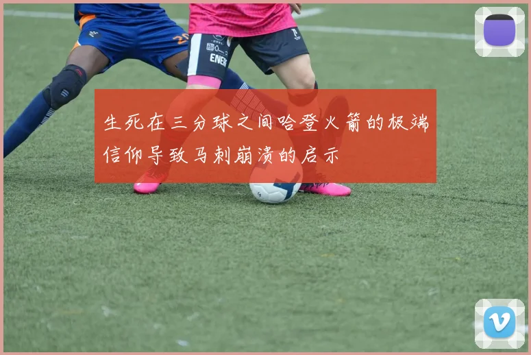生死在三分球之间哈登火箭的极端信仰导致马刺崩溃的启示