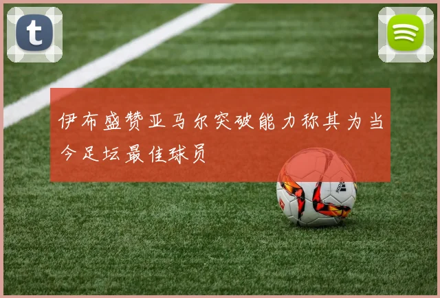 伊布盛赞亚马尔突破能力称其为当今足坛最佳球员