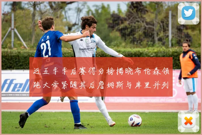 近五季季后赛得分榜揭晓布伦森领跑大帝紧随其后詹姆斯与库里并列第四