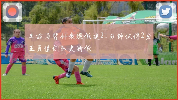 库兹马替补表现低迷21分钟仅得2分正负值创队史新低