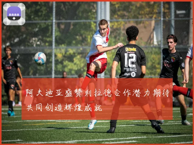 阿夫迪亚盛赞利拉德合作潜力期待共同创造辉煌成就