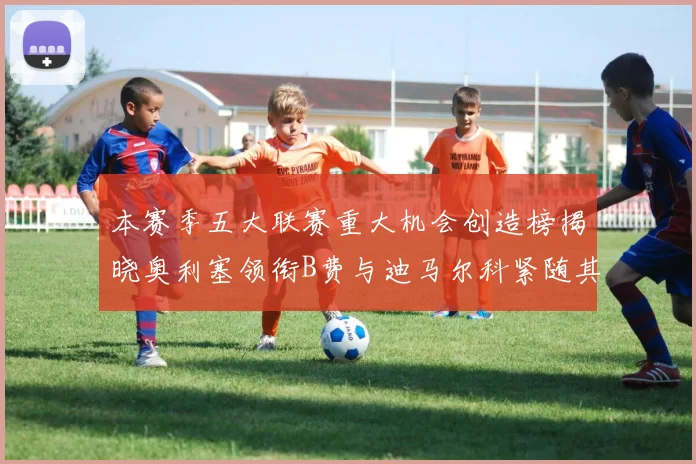 本赛季五大联赛重大机会创造榜揭晓奥利塞领衔B费与迪马尔科紧随其后