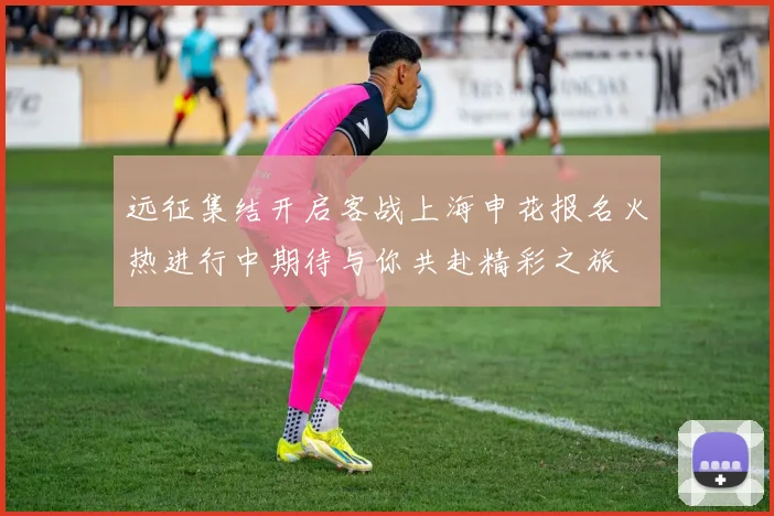 远征集结开启客战上海申花报名火热进行中期待与你共赴精彩之旅