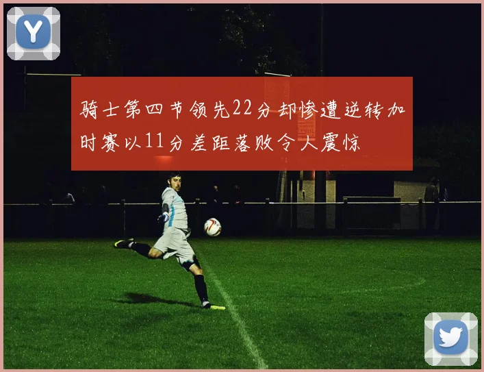 骑士第四节领先22分却惨遭逆转加时赛以11分差距落败令人震惊