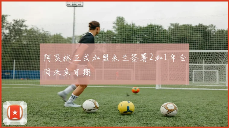 阿莫林正式加盟米兰签署2加1年合同未来可期