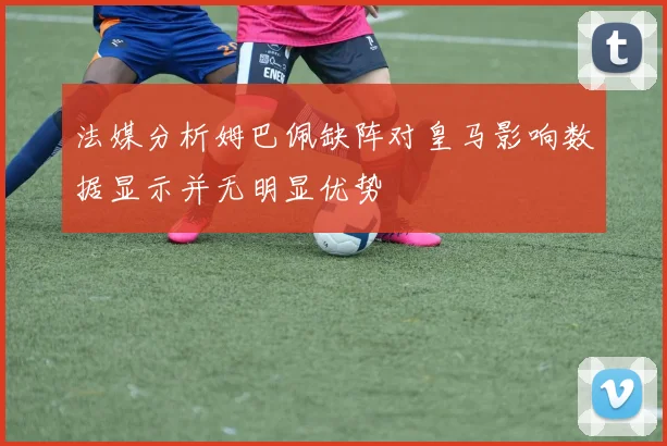 法媒分析姆巴佩缺阵对皇马影响数据显示并无明显优势