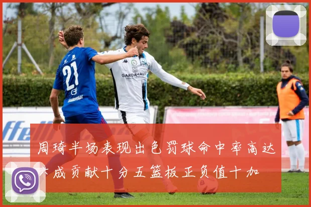 周琦半场表现出色罚球命中率高达六成贡献十分五篮板正负值十加