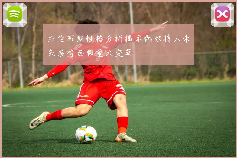 杰伦布朗性格分析揭示凯尔特人未来或将面临重大变革