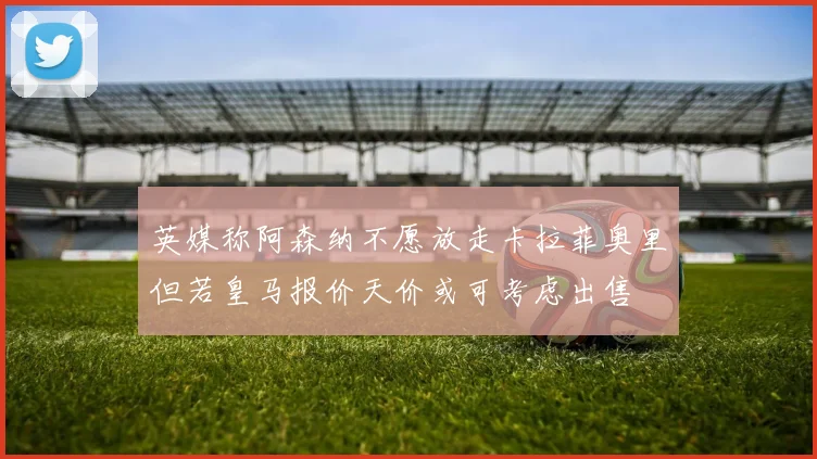 英媒称阿森纳不愿放走卡拉菲奥里但若皇马报价天价或可考虑出售