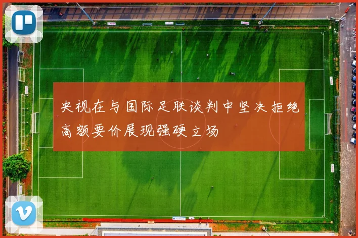 央视在与国际足联谈判中坚决拒绝高额要价展现强硬立场