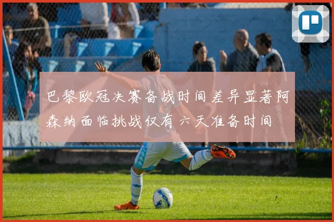 巴黎欧冠决赛备战时间差异显著阿森纳面临挑战仅有六天准备时间