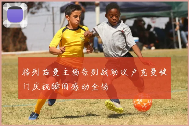 格列兹曼主场告别战助攻卢克曼破门庆祝瞬间感动全场