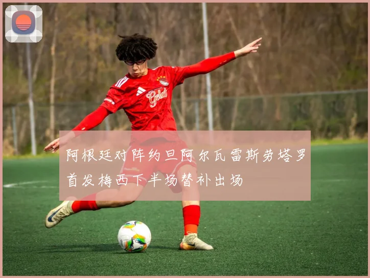 阿根廷对阵约旦阿尔瓦雷斯劳塔罗首发梅西下半场替补出场