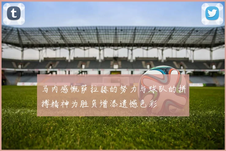 马内感慨萨拉赫的努力与球队的拼搏精神为胜负增添遗憾色彩