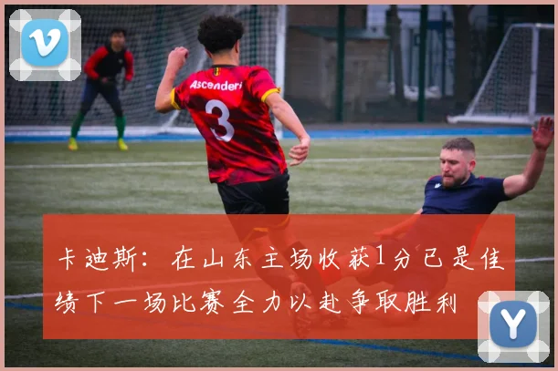 卡迪斯：在山东主场收获1分已是佳绩下一场比赛全力以赴争取胜利