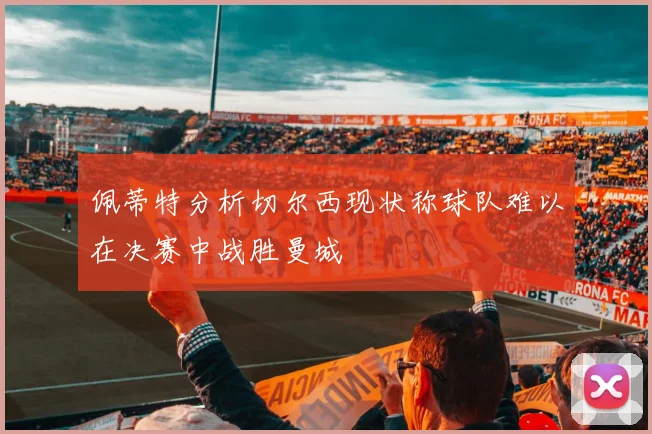 佩蒂特分析切尔西现状称球队难以在决赛中战胜曼城